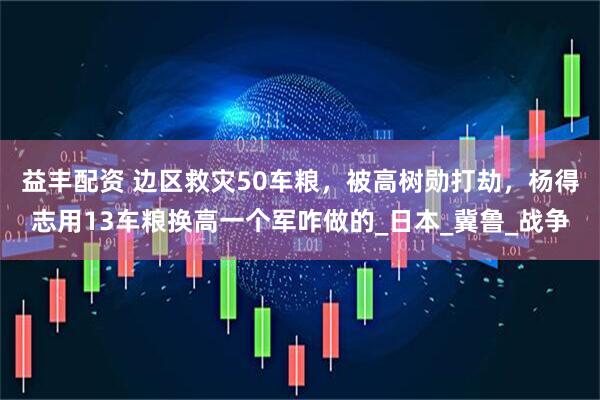 益丰配资 边区救灾50车粮，被高树勋打劫，杨得志用13车粮换高一个军咋做的_日本_冀鲁_战争