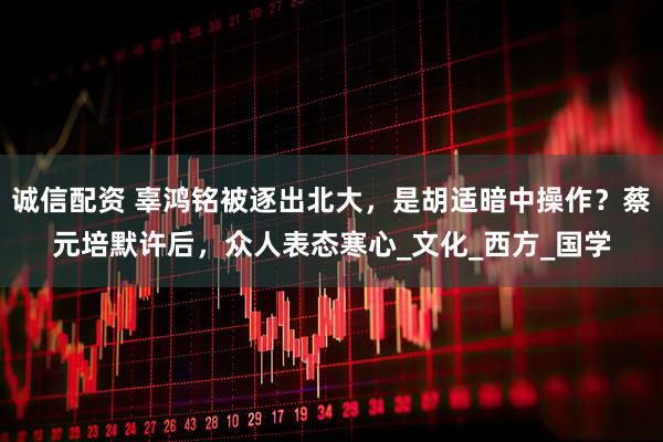 诚信配资 辜鸿铭被逐出北大，是胡适暗中操作？蔡元培默许后，众人表态寒心_文化_西方_国学