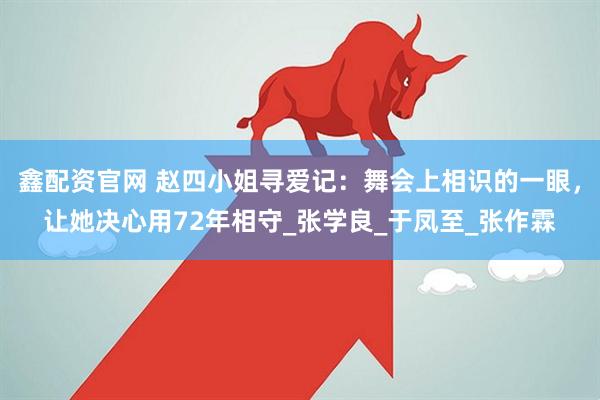 鑫配资官网 赵四小姐寻爱记：舞会上相识的一眼，让她决心用72年相守_张学良_于凤至_张作霖
