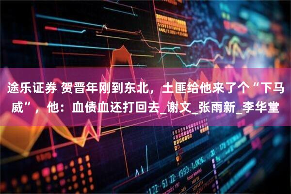 途乐证券 贺晋年刚到东北，土匪给他来了个“下马威”，他：血债血还打回去_谢文_张雨新_李华堂