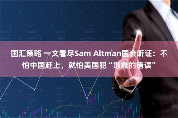国汇策略 一文看尽Sam Altman国会听证：不怕中国赶上，就怕美国犯“愚蠢的错误”