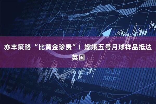 亦丰策略 “比黄金珍贵”！嫦娥五号月球样品抵达英国