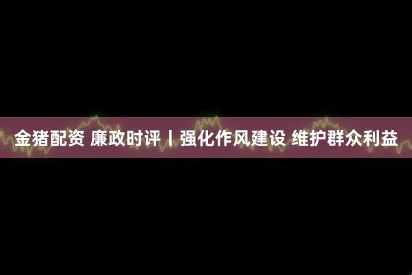 金猪配资 廉政时评丨强化作风建设 维护群众利益