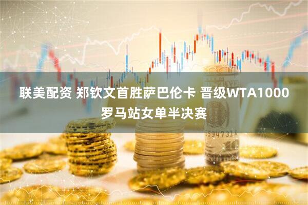 联美配资 郑钦文首胜萨巴伦卡 晋级WTA1000罗马站女单半决赛