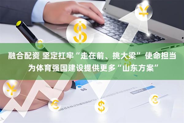 融合配资 坚定扛牢“走在前、挑大梁” 使命担当 为体育强国建设提供更多“山东方案”