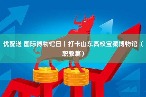 优配送 国际博物馆日丨打卡山东高校宝藏博物馆（职教篇）