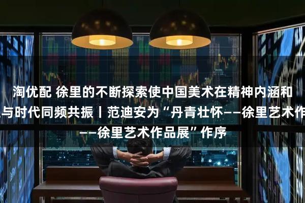 淘优配 徐里的不断探索使中国美术在精神内涵和视觉格局上与时代同频共振丨范迪安为“丹青壮怀——徐里艺术作品展”作序