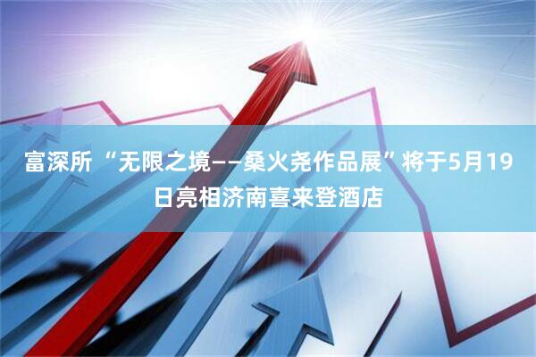 富深所 “无限之境——桑火尧作品展”将于5月19日亮相济南喜来登酒店