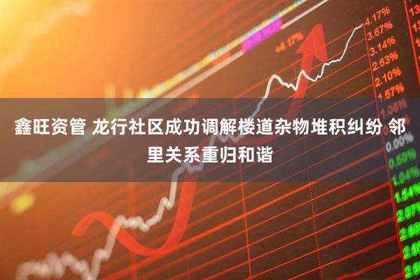鑫旺资管 龙行社区成功调解楼道杂物堆积纠纷 邻里关系重归和谐