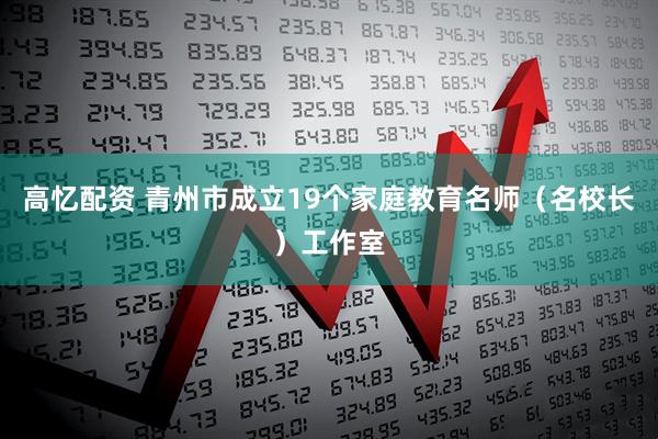 高忆配资 青州市成立19个家庭教育名师（名校长）工作室