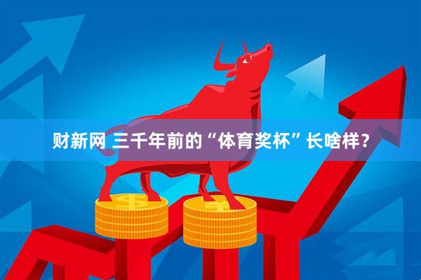 财新网 三千年前的“体育奖杯”长啥样？