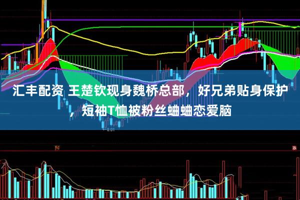 汇丰配资 王楚钦现身魏桥总部，好兄弟贴身保护，短袖T恤被粉丝蛐蛐恋爱脑