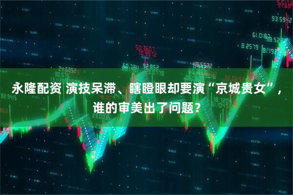 永隆配资 演技呆滞、瞎瞪眼却要演“京城贵女”，谁的审美出了问题？