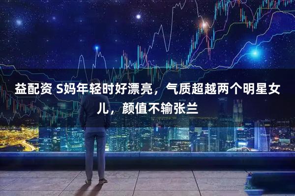 益配资 S妈年轻时好漂亮，气质超越两个明星女儿，颜值不输张兰