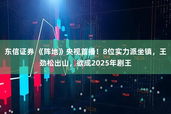 东信证券 《阵地》央视首播！8位实力派坐镇，王劲松出山，欲成2025年剧王