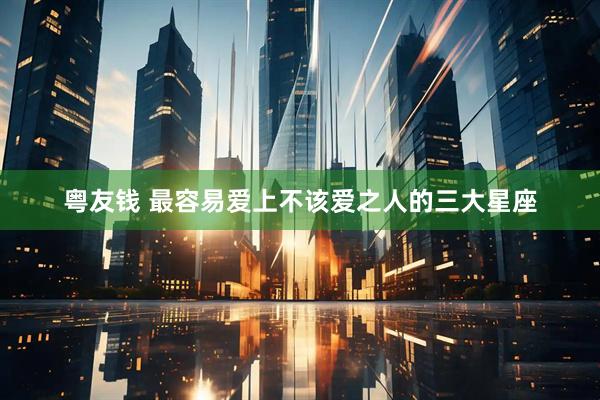 粤友钱 最容易爱上不该爱之人的三大星座
