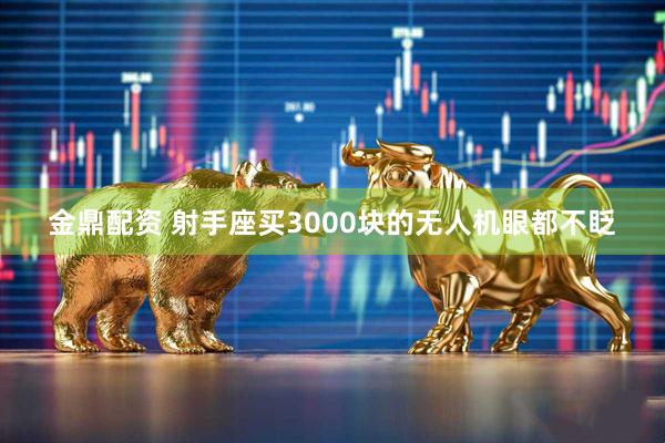 金鼎配资 射手座买3000块的无人机眼都不眨