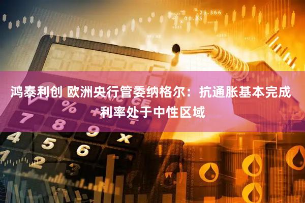 鸿泰利创 欧洲央行管委纳格尔：抗通胀基本完成 利率处于中性区域