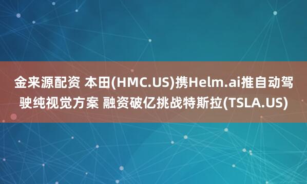 金来源配资 本田(HMC.US)携Helm.ai推自动驾驶纯视觉方案 融资破亿挑战特斯拉(TSLA.US)