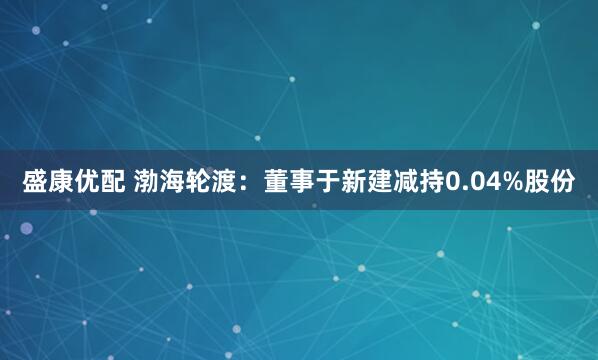 盛康优配 渤海轮渡：董事于新建减持0.04%股份