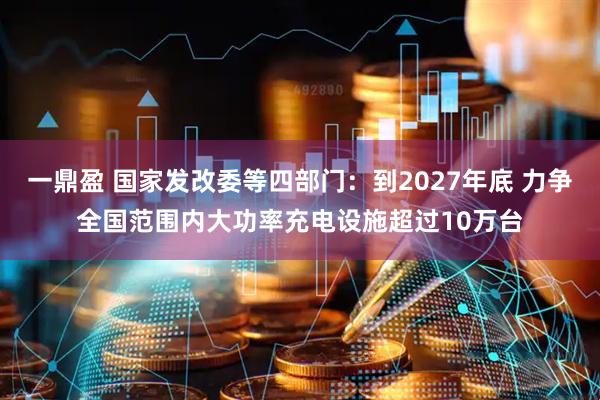 一鼎盈 国家发改委等四部门：到2027年底 力争全国范围内大功率充电设施超过10万台