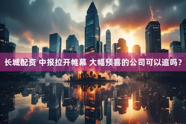 长城配资 中报拉开帷幕 大幅预喜的公司可以追吗?