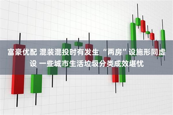 富豪优配 混装混投时有发生 “两房”设施形同虚设 一些城市生活垃圾分类成效堪忧