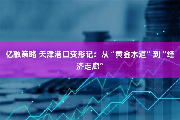 亿融策略 天津港口变形记：从“黄金水道”到“经济走廊”