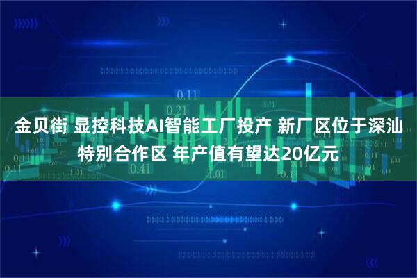 金贝街 显控科技AI智能工厂投产 新厂区位于深汕特别合作区 年产值有望达20亿元