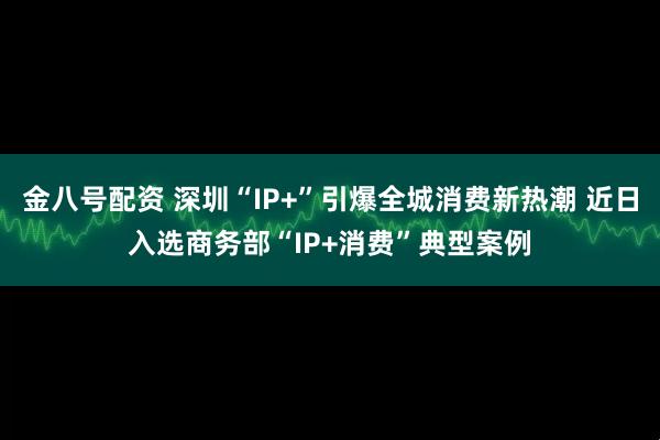 金八号配资 深圳“IP+”引爆全城消费新热潮 近日入选商务部“IP+消费”典型案例