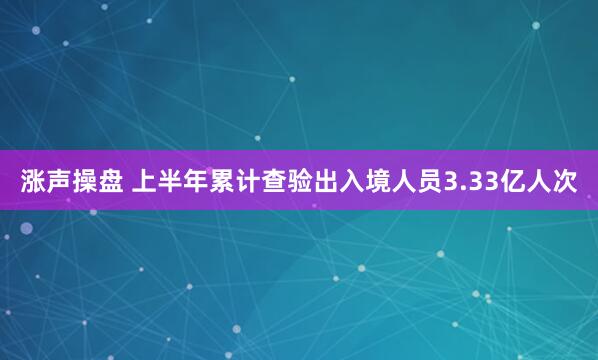 涨声操盘 上半年累计查验出入境人员3.33亿人次