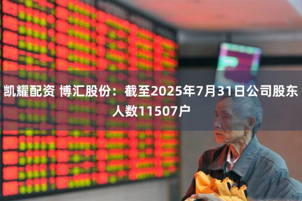 凯耀配资 博汇股份：截至2025年7月31日公司股东人数11507户