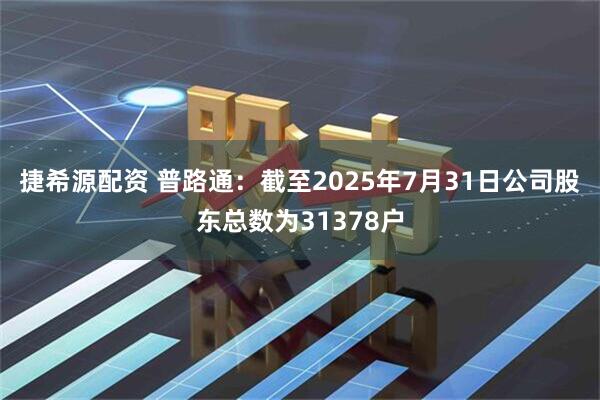 捷希源配资 普路通：截至2025年7月31日公司股东总数为31378户