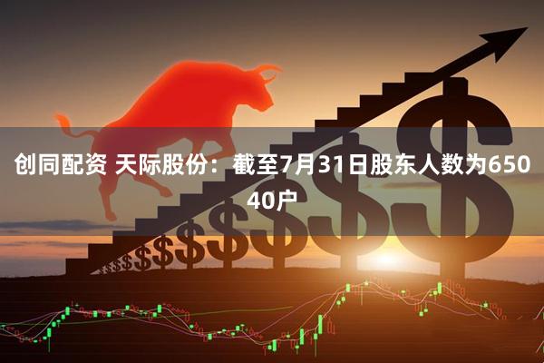 创同配资 天际股份：截至7月31日股东人数为65040户