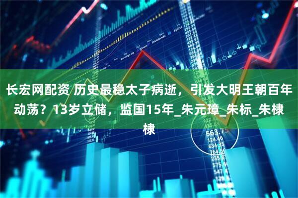 长宏网配资 历史最稳太子病逝，引发大明王朝百年动荡？13岁立储，监国15年_朱元璋_朱标_朱棣