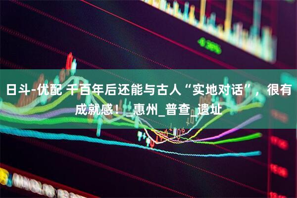日斗-优配 千百年后还能与古人“实地对话”，很有成就感！_惠州_普查_遗址