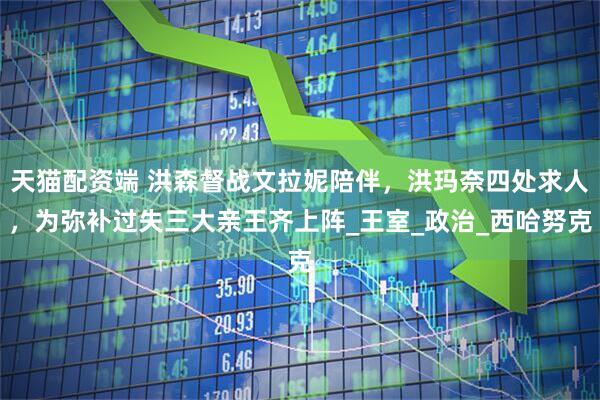 天猫配资端 洪森督战文拉妮陪伴，洪玛奈四处求人，为弥补过失三大亲王齐上阵_王室_政治_西哈努克