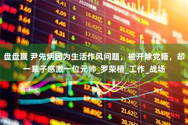 盘盘赢 尹先炳因为生活作风问题，被开除党籍，却一辈子感激一位元帅_罗荣桓_工作_战场