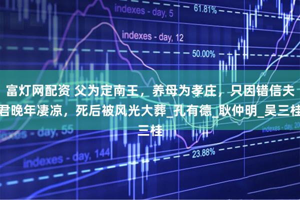 富灯网配资 父为定南王，养母为孝庄，只因错信夫君晚年凄凉，死后被风光大葬_孔有德_耿仲明_吴三桂