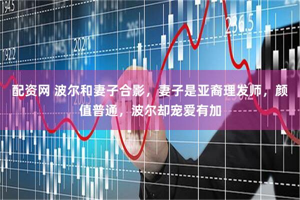 配资网 波尔和妻子合影，妻子是亚裔理发师，颜值普通，波尔却宠爱有加