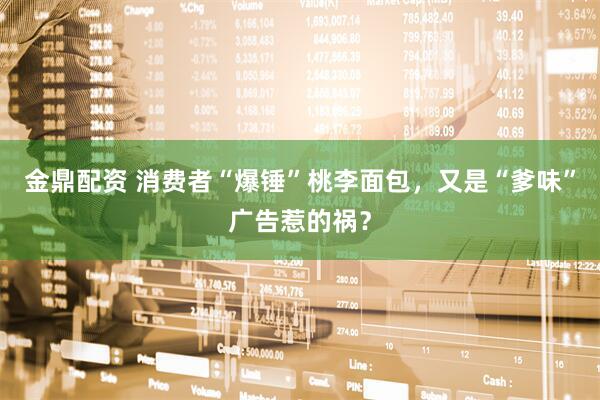 金鼎配资 消费者“爆锤”桃李面包，又是“爹味”广告惹的祸？