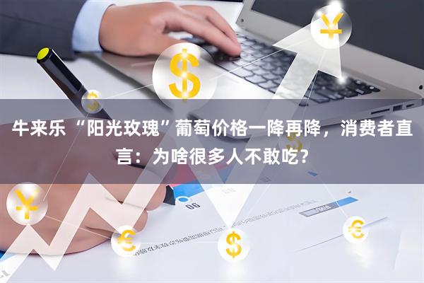 牛来乐 “阳光玫瑰”葡萄价格一降再降，消费者直言：为啥很多人不敢吃？