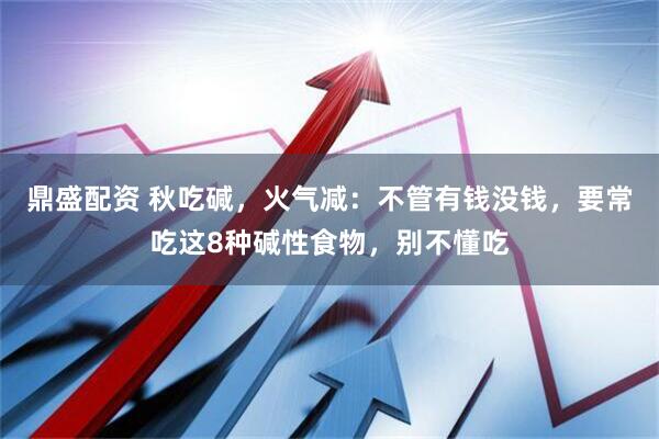 鼎盛配资 秋吃碱，火气减：不管有钱没钱，要常吃这8种碱性食物，别不懂吃