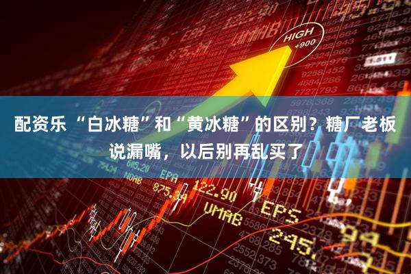配资乐 “白冰糖”和“黄冰糖”的区别？糖厂老板说漏嘴，以后别再乱买了