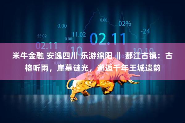 米牛金融 安逸四川 乐游绵阳 ‖ 郪江古镇：古榕听雨，崖墓谜光，邂逅千年王城遗韵