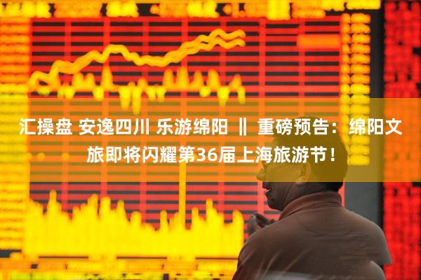 汇操盘 安逸四川 乐游绵阳 ‖ 重磅预告：绵阳文旅即将闪耀第36届上海旅游节！