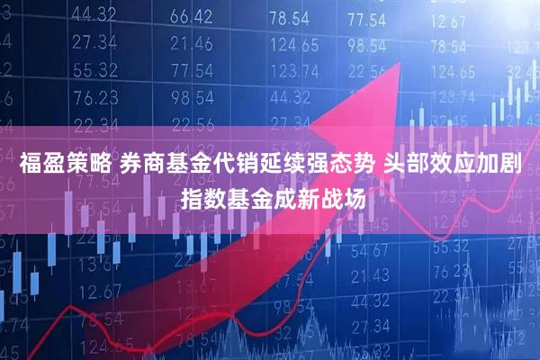 福盈策略 券商基金代销延续强态势 头部效应加剧 指数基金成新战场