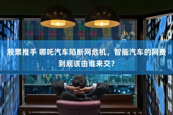 股票推手 哪吒汽车陷断网危机，智能汽车的网费到底该由谁来交？