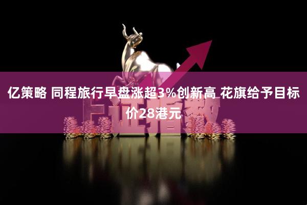 亿策略 同程旅行早盘涨超3%创新高 花旗给予目标价28港元