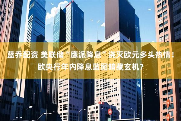 蓝乔配资 美联储“鹰派降息”浇灭欧元多头热情！欧央行年内降息蓝图暗藏玄机？